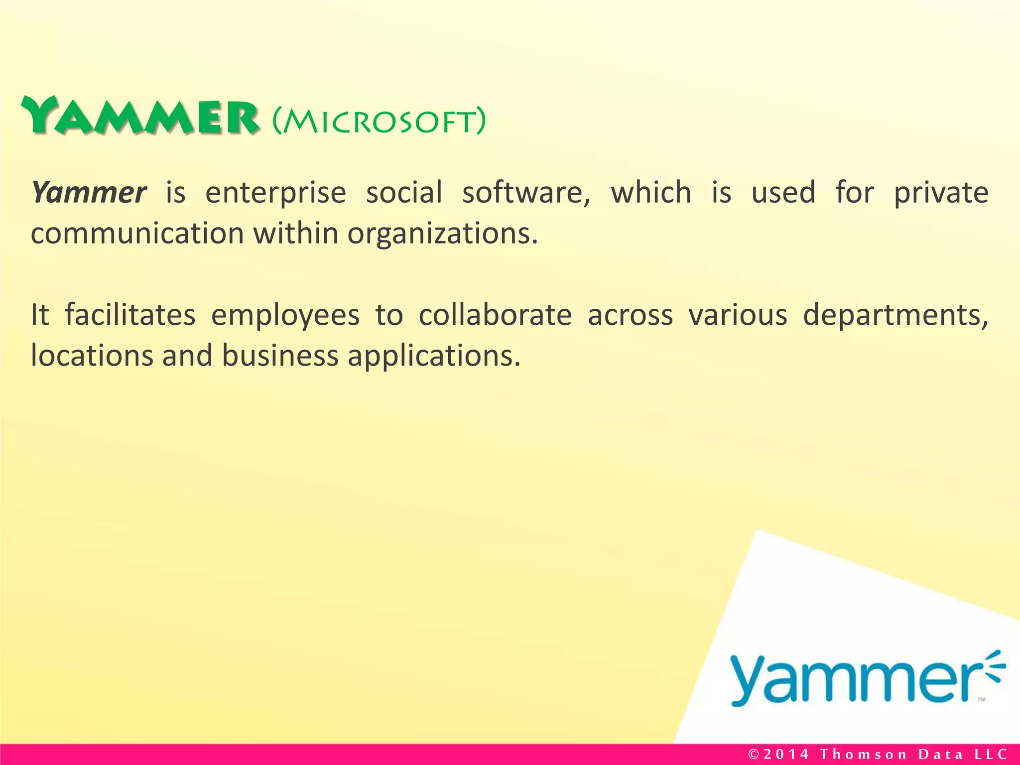 Yammer (Microsoft)
Yammer is enterprise social software, which is used for private
communication within organizations.
It facilitates employees to collaborate across various departments,
locations and business applications.
© 2 0 1 4 T h o m s o n D a t a L L C
 