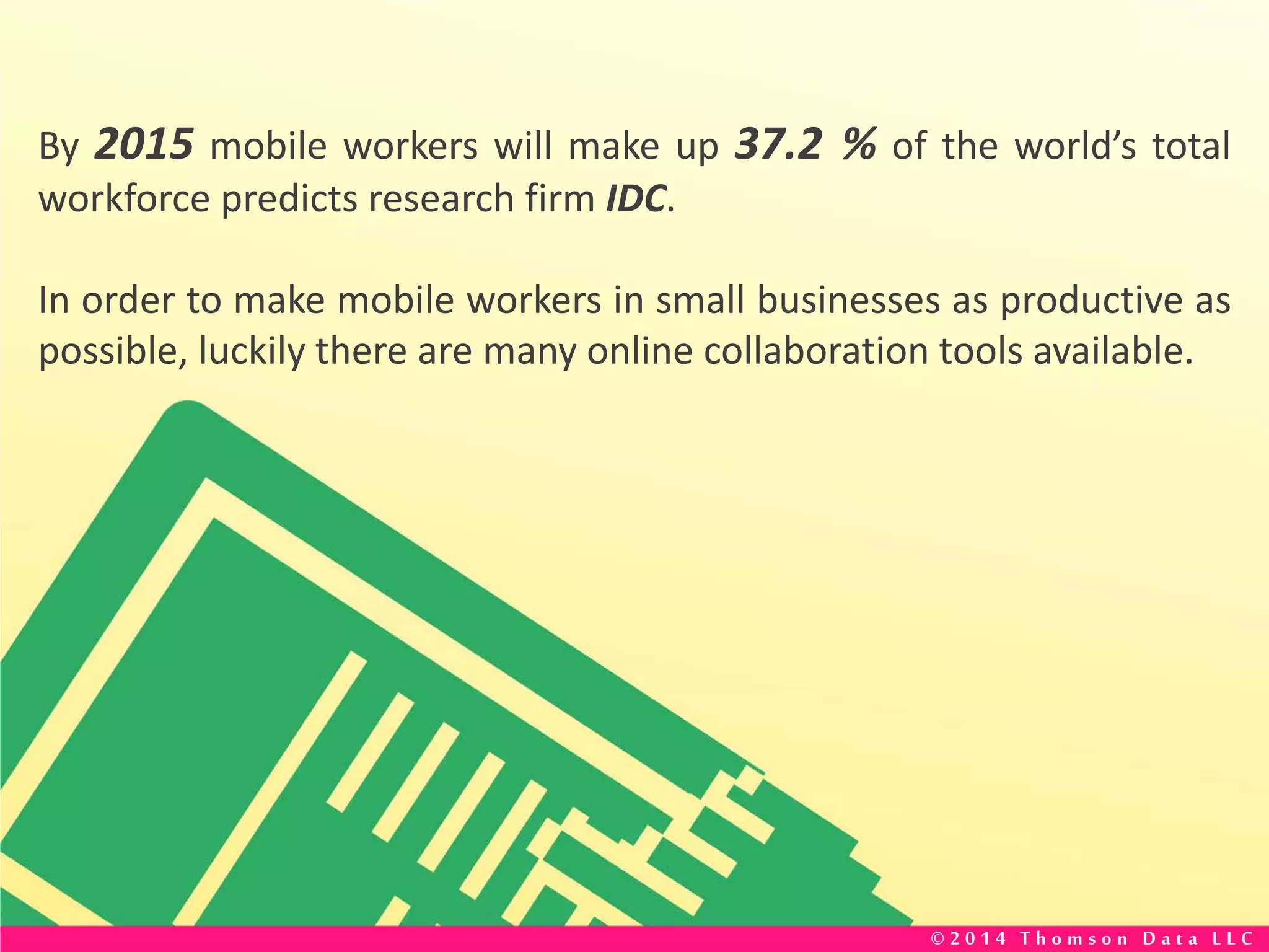 By 2015 mobile workers will make up 37.2 % of the world’s total
workforce predicts research firm IDC.
In order to make mobile workers in small businesses as productive as
possible, luckily there are many online collaboration tools available.
© 2 0 1 4 T h o m s o n D a t a L L C
 