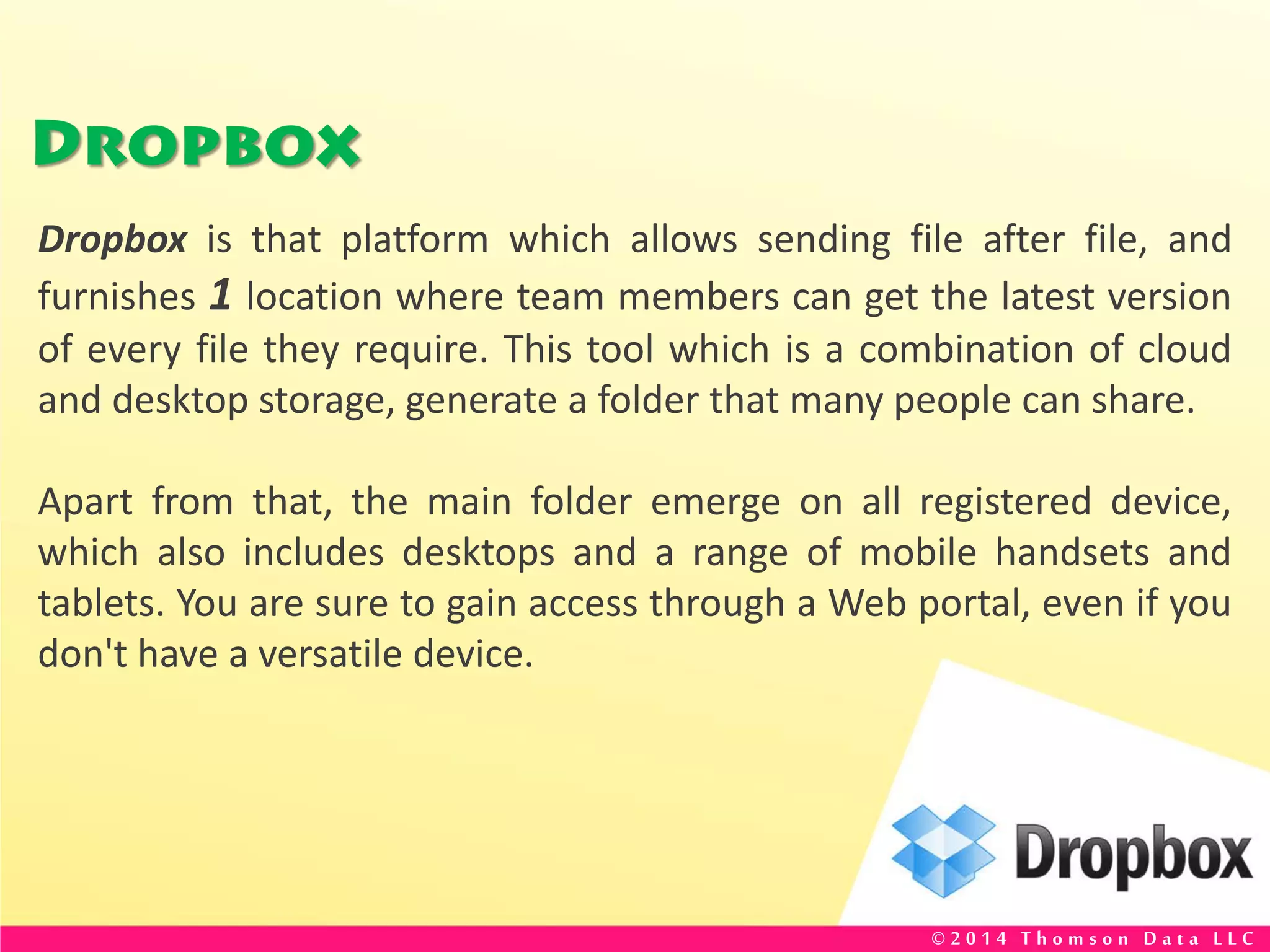 Dropbox
Dropbox is that platform which allows sending file after file, and
furnishes 1 location where team members can get the latest version
of every file they require. This tool which is a combination of cloud
and desktop storage, generate a folder that many people can share.
Apart from that, the main folder emerge on all registered device,
which also includes desktops and a range of mobile handsets and
tablets. You are sure to gain access through a Web portal, even if you
don't have a versatile device.
© 2 0 1 4 T h o m s o n D a t a L L C
 