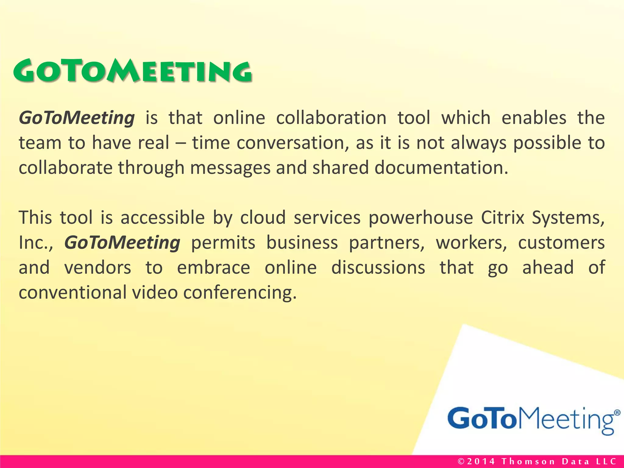 GoToMeeting
GoToMeeting is that online collaboration tool which enables the
team to have real – time conversation, as it is not always possible to
collaborate through messages and shared documentation.
This tool is accessible by cloud services powerhouse Citrix Systems,
Inc., GoToMeeting permits business partners, workers, customers
and vendors to embrace online discussions that go ahead of
conventional video conferencing.
© 2 0 1 4 T h o m s o n D a t a L L C
 