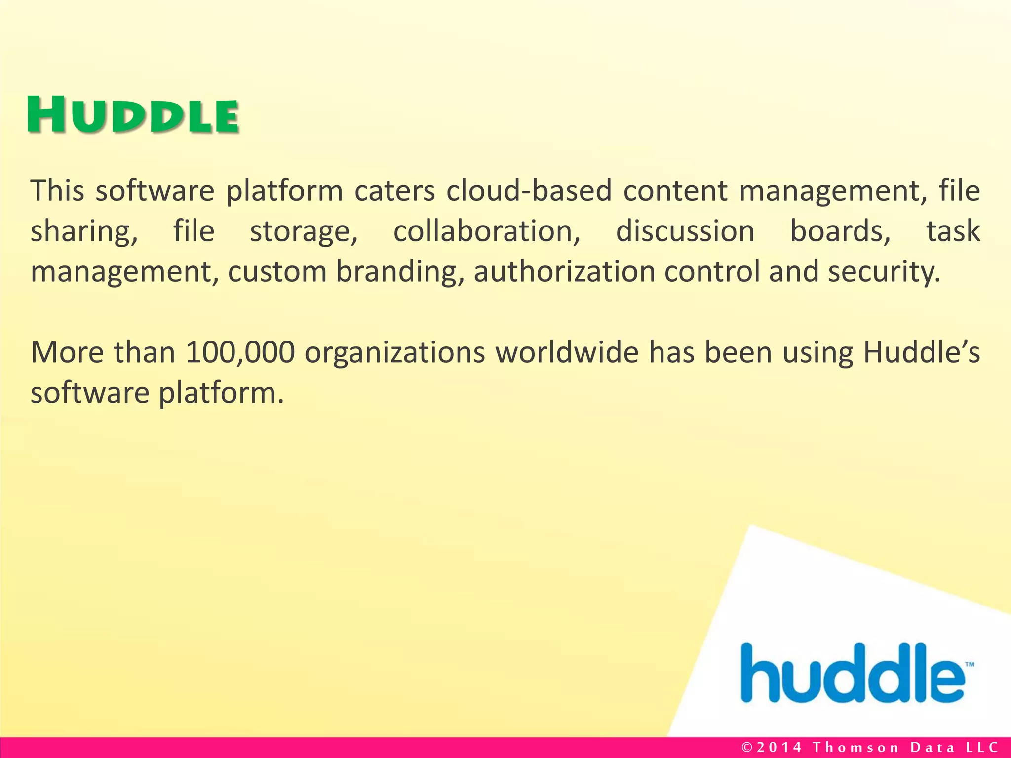 Huddle
This software platform caters cloud-based content management, file
sharing, file storage, collaboration, discussion boards, task
management, custom branding, authorization control and security.
More than 100,000 organizations worldwide has been using Huddle’s
software platform.
© 2 0 1 4 T h o m s o n D a t a L L C
 