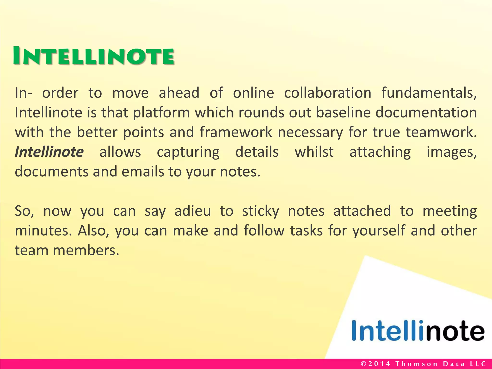 Intellinote
In- order to move ahead of online collaboration fundamentals,
Intellinote is that platform which rounds out baseline documentation
with the better points and framework necessary for true teamwork.
Intellinote allows capturing details whilst attaching images,
documents and emails to your notes.
So, now you can say adieu to sticky notes attached to meeting
minutes. Also, you can make and follow tasks for yourself and other
team members.
© 2 0 1 4 T h o m s o n D a t a L L C
 