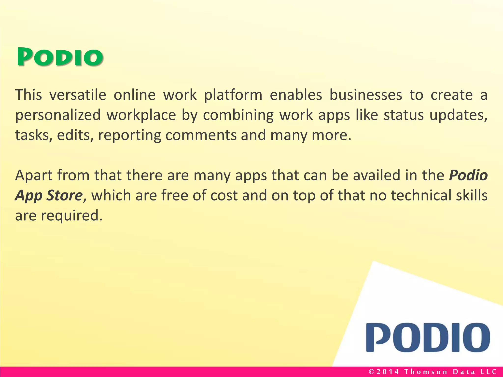 Podio
This versatile online work platform enables businesses to create a
personalized workplace by combining work apps like status updates,
tasks, edits, reporting comments and many more.
Apart from that there are many apps that can be availed in the Podio
App Store, which are free of cost and on top of that no technical skills
are required.
© 2 0 1 4 T h o m s o n D a t a L L C
 