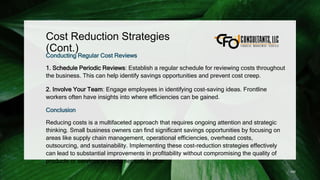 Cost Reduction Strategies
(Cont.)
Conducting Regular Cost Reviews
1. Schedule Periodic Reviews: Establish a regular schedule for reviewing costs throughout
the business. This can help identify savings opportunities and prevent cost creep.
2. Involve Your Team: Engage employees in identifying cost-saving ideas. Frontline
workers often have insights into where efficiencies can be gained.
Conclusion
Reducing costs is a multifaceted approach that requires ongoing attention and strategic
thinking. Small business owners can find significant savings opportunities by focusing on
areas like supply chain management, operational efficiencies, overhead costs,
outsourcing, and sustainability. Implementing these cost-reduction strategies effectively
can lead to substantial improvements in profitability without compromising the quality of
products or services or customer satisfaction.
100
 