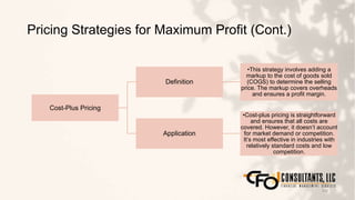 Pricing Strategies for Maximum Profit (Cont.)
102
Cost-Plus Pricing
Definition
•This strategy involves adding a
markup to the cost of goods sold
(COGS) to determine the selling
price. The markup covers overheads
and ensures a profit margin.
Application
•Cost-plus pricing is straightforward
and ensures that all costs are
covered. However, it doesn’t account
for market demand or competition.
It’s most effective in industries with
relatively standard costs and low
competition.
 