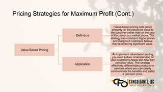 Pricing Strategies for Maximum Profit (Cont.)
103
Value-Based Pricing
Definition
•Value-based pricing sets prices
primarily on the perceived value to
the customer rather than on the cost
of the product or market prices. This
strategy can command higher prices
and margins if customers believe
they’re receiving significant value.
Application
•To implement value-based pricing,
you need a deep understanding of
your customer's needs and how they
perceive value. This strategy
effectively differentiates products or
services where you can clearly
communicate the benefits and justify
a premium price.
 
