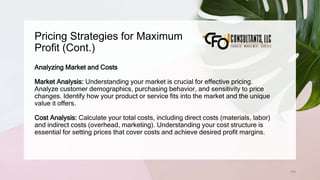 Pricing Strategies for Maximum
Profit (Cont.)
105
Analyzing Market and Costs
Market Analysis: Understanding your market is crucial for effective pricing.
Analyze customer demographics, purchasing behavior, and sensitivity to price
changes. Identify how your product or service fits into the market and the unique
value it offers.
Cost Analysis: Calculate your total costs, including direct costs (materials, labor)
and indirect costs (overhead, marketing). Understanding your cost structure is
essential for setting prices that cover costs and achieve desired profit margins.
 
