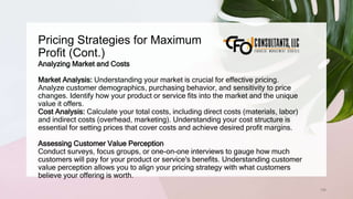 Pricing Strategies for Maximum
Profit (Cont.)
106
Analyzing Market and Costs
Market Analysis: Understanding your market is crucial for effective pricing.
Analyze customer demographics, purchasing behavior, and sensitivity to price
changes. Identify how your product or service fits into the market and the unique
value it offers.
Cost Analysis: Calculate your total costs, including direct costs (materials, labor)
and indirect costs (overhead, marketing). Understanding your cost structure is
essential for setting prices that cover costs and achieve desired profit margins.
Assessing Customer Value Perception
Conduct surveys, focus groups, or one-on-one interviews to gauge how much
customers will pay for your product or service's benefits. Understanding customer
value perception allows you to align your pricing strategy with what customers
believe your offering is worth.
 