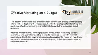 Effective Marketing on a Budget
109
This section will explore how small business owners can amplify their marketing
efforts without depleting their resources. It will offer strategies for identifying the
most cost-effective marketing channels that align with the business's target
audience.
Readers will learn about leveraging social media, email marketing, content
marketing, and guerrilla marketing tactics to maximize reach with minimal
expenditure. It will also cover measuring and analyzing the return on investment
for various marketing activities to ensure that every dollar spent contributes to
increased revenue.
 