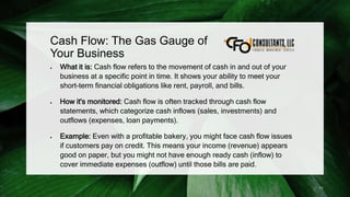 Cash Flow: The Gas Gauge of
Your Business
 What it is: Cash flow refers to the movement of cash in and out of your
business at a specific point in time. It shows your ability to meet your
short-term financial obligations like rent, payroll, and bills.
 How it's monitored: Cash flow is often tracked through cash flow
statements, which categorize cash inflows (sales, investments) and
outflows (expenses, loan payments).
 Example: Even with a profitable bakery, you might face cash flow issues
if customers pay on credit. This means your income (revenue) appears
good on paper, but you might not have enough ready cash (inflow) to
cover immediate expenses (outflow) until those bills are paid.
11
 
