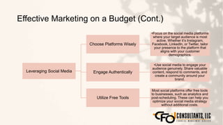 Effective Marketing on a Budget (Cont.)
111
Leveraging Social Media
Choose Platforms Wisely
•Focus on the social media platforms
where your target audience is most
active. Whether it’s Instagram,
Facebook, LinkedIn, or Twitter, tailor
your presence to the platform that
aligns with your customer
demographics.
Engage Authentically
•Use social media to engage your
audience genuinely. Share valuable
content, respond to comments, and
create a community around your
brand.
Utilize Free Tools
Most social platforms offer free tools
to businesses, such as analytics and
post-scheduling. These can help you
optimize your social media strategy
without additional costs.
 