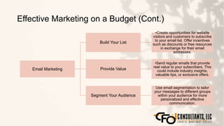 Effective Marketing on a Budget (Cont.)
112
Email Marketing
Build Your List
•Create opportunities for website
visitors and customers to subscribe
to your email list. Offer incentives
such as discounts or free resources
in exchange for their email
addresses.
Provide Value
•Send regular emails that provide
real value to your subscribers. This
could include industry insights,
valuable tips, or exclusive offers.
Segment Your Audience
Use email segmentation to tailor
your messages to different groups
within your audience for more
personalized and effective
communication.
 