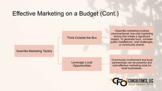 Effective Marketing on a Budget (Cont.)
114
Guerrilla Marketing Tactics
Think Outside the Box
•Guerrilla marketing involves
unconventional, low-cost marketing
tactics that create a significant
impact. To generate buzz, consider
public installations, viral challenges,
or community events.
Leverage Local
Opportunities
•Community involvement and local
partnerships can be powerful and
cost-effective marketing tools for
local businesses.
 