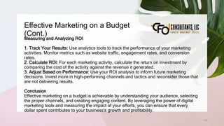 Effective Marketing on a Budget
(Cont.)
115
Measuring and Analyzing ROI
1. Track Your Results: Use analytics tools to track the performance of your marketing
activities. Monitor metrics such as website traffic, engagement rates, and conversion
rates.
2. Calculate ROI: For each marketing activity, calculate the return on investment by
comparing the cost of the activity against the revenue it generated.
3. Adjust Based on Performance: Use your ROI analysis to inform future marketing
decisions. Invest more in high-performing channels and tactics and reconsider those that
are not delivering results.
Conclusion
Effective marketing on a budget is achievable by understanding your audience, selecting
the proper channels, and creating engaging content. By leveraging the power of digital
marketing tools and measuring the impact of your efforts, you can ensure that every
dollar spent contributes to your business's growth and profitability.
 