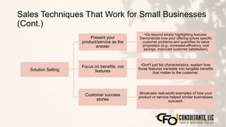 Sales Techniques That Work for Small Businesses
(Cont.)
118
Solution Selling
Present your
product/service as the
answer
•Go beyond simply highlighting features.
Demonstrate how your offering solves specific
customer problems and quantifies its value
proposition (e.g., increased efficiency, cost
savings, improved customer satisfaction).
Focus on benefits, not
features
•Don't just list characteristics; explain how
those features translate into tangible benefits
that matter to the customer.
Customer success
stories
Showcase real-world examples of how your
product or service helped similar businesses
succeed.
 