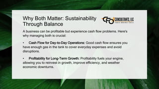 Why Both Matter: Sustainability
Through Balance
A business can be profitable but experience cash flow problems. Here's
why managing both is crucial:
• Cash Flow for Day-to-Day Operations: Good cash flow ensures you
have enough gas in the tank to cover everyday expenses and avoid
disruptions.
• Profitability for Long-Term Growth: Profitability fuels your engine,
allowing you to reinvest in growth, improve efficiency, and weather
economic downturns.
12
 