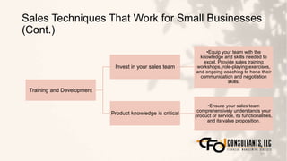 Sales Techniques That Work for Small Businesses
(Cont.)
121
Training and Development
Invest in your sales team
•Equip your team with the
knowledge and skills needed to
excel. Provide sales training
workshops, role-playing exercises,
and ongoing coaching to hone their
communication and negotiation
skills.
Product knowledge is critical
•Ensure your sales team
comprehensively understands your
product or service, its functionalities,
and its value proposition.
 