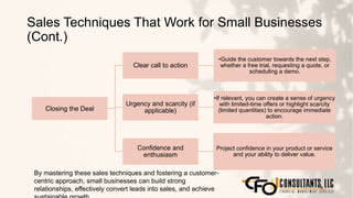 Sales Techniques That Work for Small Businesses
(Cont.)
124
Closing the Deal
Clear call to action
•Guide the customer towards the next step,
whether a free trial, requesting a quote, or
scheduling a demo.
Urgency and scarcity (if
applicable)
•If relevant, you can create a sense of urgency
with limited-time offers or highlight scarcity
(limited quantities) to encourage immediate
action.
Confidence and
enthusiasm
Project confidence in your product or service
and your ability to deliver value.
By mastering these sales techniques and fostering a customer-
centric approach, small businesses can build strong
relationships, effectively convert leads into sales, and achieve
 