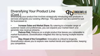 Diversifying Your Product Line
(Cont.)
126
Diversifying your product line involves strategically introducing new products or
services alongside your existing offerings. This approach can be a powerful tool
for businesses to:
• Increase Sales and Market Share: By catering to a broader range of
customer needs and preferences, you can expand your market reach and
generate new revenue streams.
• Reduce Risk: Reliance on a single product line leaves you vulnerable to
market fluctuations. Diversification mitigates this risk by having multiple income
sources.
• Stay Ahead of the Competition: Innovation is critical to longevity.
Diversification allows you to explore new market trends and opportunities, keeping
you competitive.
 