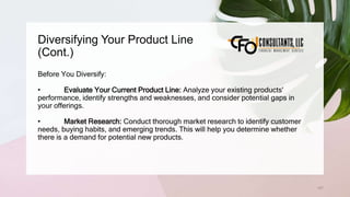 Diversifying Your Product Line
(Cont.)
127
Before You Diversify:
• Evaluate Your Current Product Line: Analyze your existing products'
performance, identify strengths and weaknesses, and consider potential gaps in
your offerings.
• Market Research: Conduct thorough market research to identify customer
needs, buying habits, and emerging trends. This will help you determine whether
there is a demand for potential new products.
 