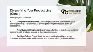 Diversifying Your Product Line
(Cont.)
128
Identifying Opportunities:
• Complementary Products: Consider products that complement your
existing offerings. For example, a clothing store might introduce a line of
accessories.
• New Customer Segments: Explore opportunities to target new customer
segments with products tailored to their specific needs.
• Problem-Solving Focus: Look for opportunities to address unmet
customer needs or solve problems that your current offerings do not address.
 