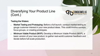 Diversifying Your Product Line
(Cont.)
129
Testing the Waters:
 Market Testing and Prototyping: Before a full launch, conduct market testing to
gauge customer interest in your new product ideas. This could involve surveys,
focus groups, or creating prototypes.
 Minimum Viable Product (MVP): Develop a Minimum Viable Product (MVP), a
basic version of your new product, to gather real-world customer feedback and
iterate before full-scale production.
 