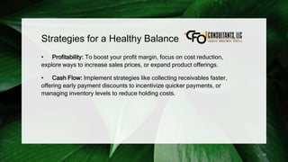 Strategies for a Healthy Balance
• Profitability: To boost your profit margin, focus on cost reduction,
explore ways to increase sales prices, or expand product offerings.
• Cash Flow: Implement strategies like collecting receivables faster,
offering early payment discounts to incentivize quicker payments, or
managing inventory levels to reduce holding costs.
13
 