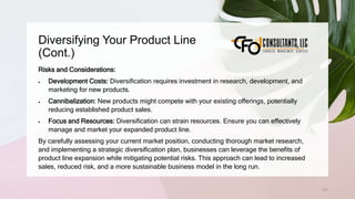 Diversifying Your Product Line
(Cont.)
131
Risks and Considerations:
 Development Costs: Diversification requires investment in research, development, and
marketing for new products.
 Cannibalization: New products might compete with your existing offerings, potentially
reducing established product sales.
 Focus and Resources: Diversification can strain resources. Ensure you can effectively
manage and market your expanded product line.
By carefully assessing your current market position, conducting thorough market research,
and implementing a strategic diversification plan, businesses can leverage the benefits of
product line expansion while mitigating potential risks. This approach can lead to increased
sales, reduced risk, and a more sustainable business model in the long run.
 