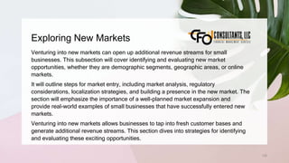 Exploring New Markets
132
Venturing into new markets can open up additional revenue streams for small
businesses. This subsection will cover identifying and evaluating new market
opportunities, whether they are demographic segments, geographic areas, or online
markets.
It will outline steps for market entry, including market analysis, regulatory
considerations, localization strategies, and building a presence in the new market. The
section will emphasize the importance of a well-planned market expansion and
provide real-world examples of small businesses that have successfully entered new
markets.
Venturing into new markets allows businesses to tap into fresh customer bases and
generate additional revenue streams. This section dives into strategies for identifying
and evaluating these exciting opportunities.
 