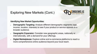 Exploring New Markets (Cont.)
133
Identifying New Market Opportunities:
 Demographic Targeting: Analyze different demographic segments (age,
income, location, interests) to see if your product or service appeals to a
broader audience.
 Geographic Expansion: Consider new geographic areas, nationally or
internationally, with a demand for your offerings.
 Digital Marketplaces: Explore online and e-commerce platforms to reach a
more comprehensive online audience beyond your local reach.
 