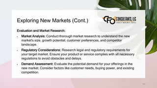 Exploring New Markets (Cont.)
134
Evaluation and Market Research:
 Market Analysis: Conduct thorough market research to understand the new
market's size, growth potential, customer preferences, and competitor
landscape.
 Regulatory Considerations: Research legal and regulatory requirements for
your target market. Ensure your product or service complies with all necessary
regulations to avoid obstacles and delays.
 Demand Assessment: Evaluate the potential demand for your offerings in the
new market. Consider factors like customer needs, buying power, and existing
competition.
 