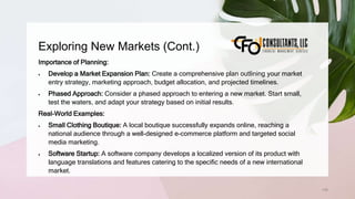 Exploring New Markets (Cont.)
135
Importance of Planning:
 Develop a Market Expansion Plan: Create a comprehensive plan outlining your market
entry strategy, marketing approach, budget allocation, and projected timelines.
 Phased Approach: Consider a phased approach to entering a new market. Start small,
test the waters, and adapt your strategy based on initial results.
Real-World Examples:
 Small Clothing Boutique: A local boutique successfully expands online, reaching a
national audience through a well-designed e-commerce platform and targeted social
media marketing.
 Software Startup: A software company develops a localized version of its product with
language translations and features catering to the specific needs of a new international
market.
 