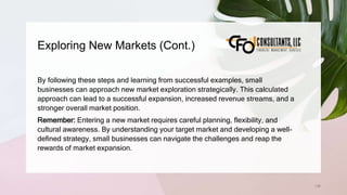 Exploring New Markets (Cont.)
136
By following these steps and learning from successful examples, small
businesses can approach new market exploration strategically. This calculated
approach can lead to a successful expansion, increased revenue streams, and a
stronger overall market position.
Remember: Entering a new market requires careful planning, flexibility, and
cultural awareness. By understanding your target market and developing a well-
defined strategy, small businesses can navigate the challenges and reap the
rewards of market expansion.
 
