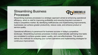 Streamlining Business
Processes
Streamlining business processes is a strategic approach aimed at enhancing operational
efficiency, which is vital for improving profitability and ensuring long-term success in
today's competitive market. By identifying inefficiencies and implementing improvements,
businesses can achieve greater productivity, reduce costs, and enhance product or
service quality.
Operational efficiency is paramount for business success in today's competitive
landscape. Streamlining business processes involves systematically optimizing how tasks
are completed to achieve greater speed, quality, and cost-effectiveness. This section
delves into methods for analyzing your current operations and implementing strategies for
continuous improvement.
138
 