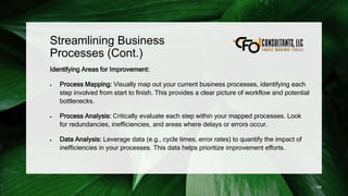 Streamlining Business
Processes (Cont.)
Identifying Areas for Improvement:
 Process Mapping: Visually map out your current business processes, identifying each
step involved from start to finish. This provides a clear picture of workflow and potential
bottlenecks.
 Process Analysis: Critically evaluate each step within your mapped processes. Look
for redundancies, inefficiencies, and areas where delays or errors occur.
 Data Analysis: Leverage data (e.g., cycle times, error rates) to quantify the impact of
inefficiencies in your processes. This data helps prioritize improvement efforts.
139
 