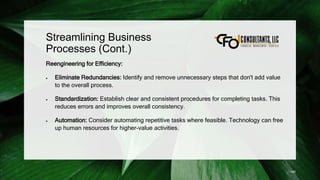 Streamlining Business
Processes (Cont.)
Reengineering for Efficiency:
 Eliminate Redundancies: Identify and remove unnecessary steps that don't add value
to the overall process.
 Standardization: Establish clear and consistent procedures for completing tasks. This
reduces errors and improves overall consistency.
 Automation: Consider automating repetitive tasks where feasible. Technology can free
up human resources for higher-value activities.
140
 