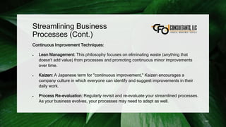 Streamlining Business
Processes (Cont.)
Continuous Improvement Techniques:
 Lean Management: This philosophy focuses on eliminating waste (anything that
doesn't add value) from processes and promoting continuous minor improvements
over time.
 Kaizen: A Japanese term for "continuous improvement," Kaizen encourages a
company culture in which everyone can identify and suggest improvements in their
daily work.
 Process Re-evaluation: Regularly revisit and re-evaluate your streamlined processes.
As your business evolves, your processes may need to adapt as well.
141
 