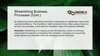 Streamlining Business
Processes (Cont.)
By implementing these streamlining techniques, businesses can significantly improve their
operational efficiency. This translates to faster turnaround times, better quality products or
services, and ultimately, a more decisive competitive edge and increased profitability.
Remember: Streamlining is an ongoing process. By fostering a culture of continuous
improvement and regularly re-evaluating their processes, businesses can ensure they
remain efficient and adaptable in the ever-changing business landscape.
143
 
