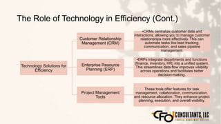 The Role of Technology in Efficiency (Cont.)
145
Technology Solutions for
Efficiency
Customer Relationship
Management (CRM)
•CRMs centralize customer data and
interactions, allowing you to manage customer
relationships more effectively. This can
automate tasks like lead tracking,
communication, and sales pipeline
management.
Enterprise Resource
Planning (ERP)
•ERPs integrate departments and functions
(finance, inventory, HR) into a unified system.
This streamlines data flow improves visibility
across operations and facilitates better
decision-making.
Project Management
Tools
These tools offer features for task
management, collaboration, communication,
and resource allocation. They enhance project
planning, execution, and overall visibility.
 