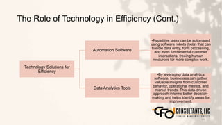 The Role of Technology in Efficiency (Cont.)
146
Technology Solutions for
Efficiency
Automation Software
•Repetitive tasks can be automated
using software robots (bots) that can
handle data entry, form processing,
and even fundamental customer
interactions, freeing human
resources for more complex work.
Data Analytics Tools
•By leveraging data analytics
software, businesses can gather
valuable insights from customer
behavior, operational metrics, and
market trends. This data-driven
approach informs better decision-
making and helps identify areas for
improvement.
 