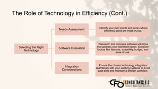 The Role of Technology in Efficiency (Cont.)
147
Selecting the Right
Technology
Needs Assessment •Identify your pain points and areas where
efficiency gains are most crucial.
Software Evaluation
•Research and compare software solutions
that address your identified needs. Consider
factors like features, scalability, budget, and
ease of use.
Integration
Considerations
Ensure the chosen technology integrates
seamlessly with your existing systems to avoid
data silos and maintain a smooth workflow.
 