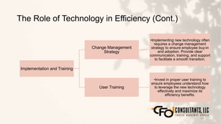 The Role of Technology in Efficiency (Cont.)
148
Implementation and Training
Change Management
Strategy
•Implementing new technology often
requires a change management
strategy to ensure employee buy-in
and adoption. Provide clear
communication, training, and support
to facilitate a smooth transition.
User Training
•Invest in proper user training to
ensure employees understand how
to leverage the new technology
effectively and maximize its
efficiency benefits.
 
