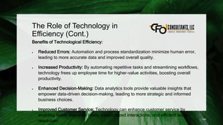The Role of Technology in
Efficiency (Cont.)
Benefits of Technological Efficiency:
 Reduced Errors: Automation and process standardization minimize human error,
leading to more accurate data and improved overall quality.
 Increased Productivity: By automating repetitive tasks and streamlining workflows,
technology frees up employee time for higher-value activities, boosting overall
productivity.
 Enhanced Decision-Making: Data analytics tools provide valuable insights that
empower data-driven decision-making, leading to more strategic and informed
business choices.
 Improved Customer Service: Technology can enhance customer service by
enabling faster response times, personalized interactions, and efficient issue
resolution. 149
 