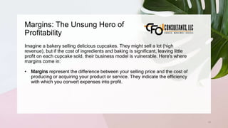 Margins: The Unsung Hero of
Profitability
15
Imagine a bakery selling delicious cupcakes. They might sell a lot (high
revenue), but if the cost of ingredients and baking is significant, leaving little
profit on each cupcake sold, their business model is vulnerable. Here's where
margins come in:
• Margins represent the difference between your selling price and the cost of
producing or acquiring your product or service. They indicate the efficiency
with which you convert expenses into profit.
 
