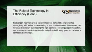 The Role of Technology in
Efficiency (Cont.)
Remember: Technology is a powerful tool, but it should be implemented
strategically with a clear understanding of your business needs. Businesses can
leverage technology by selecting the right solutions, ensuring proper integration,
and investing in user training to unlock significant efficiency gains and achieve a
competitive advantage.
150
 