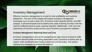Inventory Management
Effective inventory management is crucial for both profitability and customer
satisfaction. This part of the chapter will explore inventory management
techniques such as just-in-time (JIT), Economic Order Quantity (EOQ), and ABC
analysis. It will demonstrate how to balance the costs of storing inventory with the
need for sufficient stock to meet customer demand. Additionally, it will cover the
importance of inventory audits and the use of inventory management software.
Inventory Management: Balancing Stock and Cost
Inventory management is the art of maintaining the right amount of stock to fulfill
customer demand while minimizing associated costs. Excessive inventory ties up
capital, while insufficient stock leads to stockouts and lost sales. This section
explores key strategies to achieve this balance.
151
 