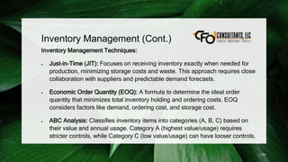Inventory Management (Cont.)
Inventory Management Techniques:
 Just-in-Time (JIT): Focuses on receiving inventory exactly when needed for
production, minimizing storage costs and waste. This approach requires close
collaboration with suppliers and predictable demand forecasts.
 Economic Order Quantity (EOQ): A formula to determine the ideal order
quantity that minimizes total inventory holding and ordering costs. EOQ
considers factors like demand, ordering cost, and storage cost.
 ABC Analysis: Classifies inventory items into categories (A, B, C) based on
their value and annual usage. Category A (highest value/usage) requires
stricter controls, while Category C (low value/usage) can have looser controls.
152
 