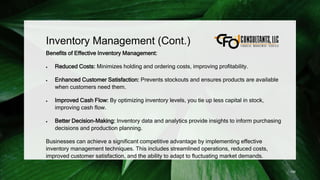 Inventory Management (Cont.)
Benefits of Effective Inventory Management:
 Reduced Costs: Minimizes holding and ordering costs, improving profitability.
 Enhanced Customer Satisfaction: Prevents stockouts and ensures products are available
when customers need them.
 Improved Cash Flow: By optimizing inventory levels, you tie up less capital in stock,
improving cash flow.
 Better Decision-Making: Inventory data and analytics provide insights to inform purchasing
decisions and production planning.
Businesses can achieve a significant competitive advantage by implementing effective
inventory management techniques. This includes streamlined operations, reduced costs,
improved customer satisfaction, and the ability to adapt to fluctuating market demands.
156
 