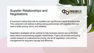 Supplier Relationships and
Negotiations
157
A business's relationship with its suppliers can significantly impact its bottom line.
This subsection will address building strong partnerships with suppliers that can
lead to better pricing, terms, and reliability.
Negotiation strategies will be outlined to help business owners secure the best
deals without compromising supplier relationships. Topics will include conducting
market research to understand fair pricing, the art of negotiation, and contract
management for long-term savings and efficiency.
 
