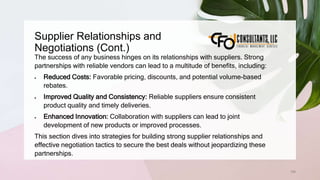 Supplier Relationships and
Negotiations (Cont.)
158
The success of any business hinges on its relationships with suppliers. Strong
partnerships with reliable vendors can lead to a multitude of benefits, including:
 Reduced Costs: Favorable pricing, discounts, and potential volume-based
rebates.
 Improved Quality and Consistency: Reliable suppliers ensure consistent
product quality and timely deliveries.
 Enhanced Innovation: Collaboration with suppliers can lead to joint
development of new products or improved processes.
This section dives into strategies for building strong supplier relationships and
effective negotiation tactics to secure the best deals without jeopardizing these
partnerships.
 